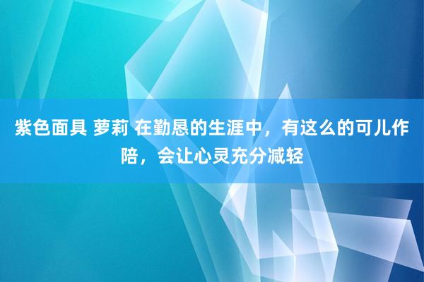 紫色面具 萝莉 在勤恳的生涯中，有这么的可儿作陪，会让心灵充分减轻