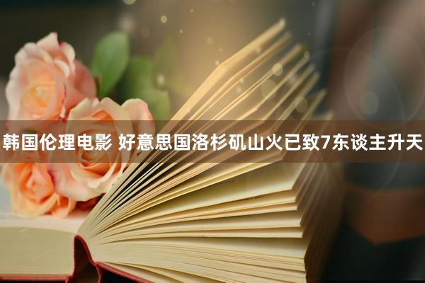 韩国伦理电影 好意思国洛杉矶山火已致7东谈主升天