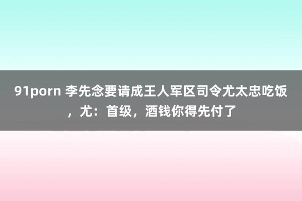 91porn 李先念要请成王人军区司令尤太忠吃饭，尤：首级，酒钱你得先付了