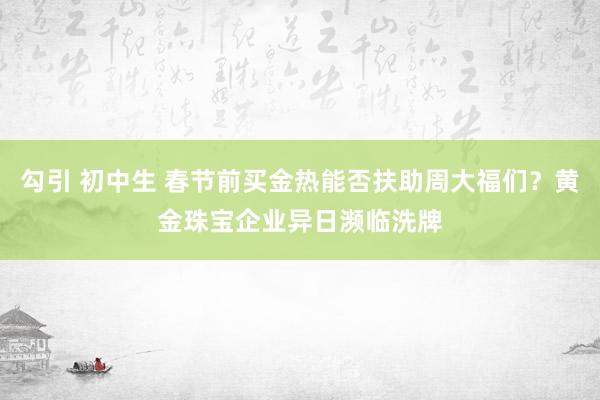 勾引 初中生 春节前买金热能否扶助周大福们？黄金珠宝企业异日濒临洗牌