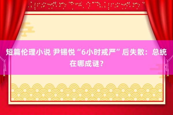 短篇伦理小说 尹锡悦“6小时戒严”后失散：总统在哪成谜？