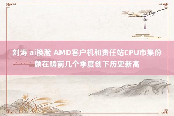 刘涛 ai换脸 AMD客户机和责任站CPU市集份额在畴前几个季度创下历史新高