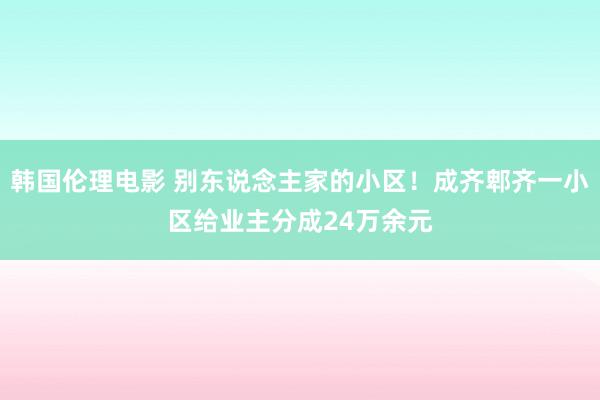 韩国伦理电影 别东说念主家的小区！成齐郫齐一小区给业主分成24万余元