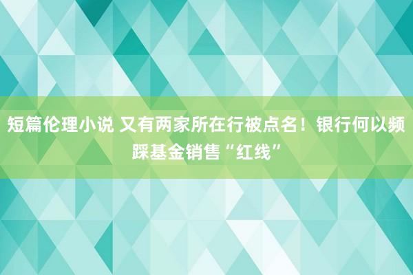 短篇伦理小说 又有两家所在行被点名！银行何以频踩基金销售“红线”