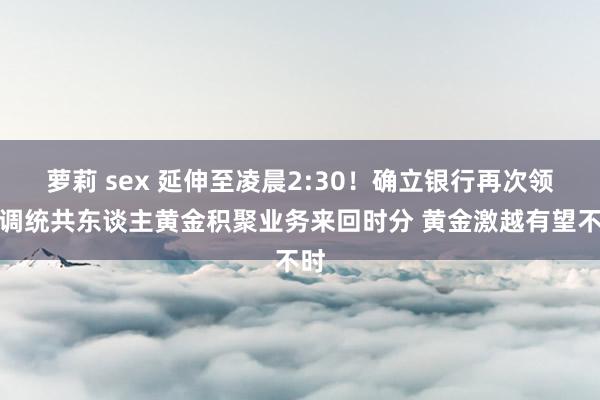 萝莉 sex 延伸至凌晨2:30！确立银行再次领先调统共东谈主黄金积聚业务来回时分 黄金激越有望不时