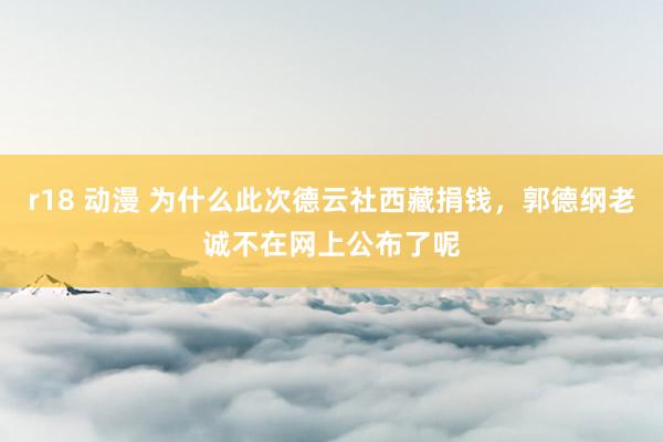 r18 动漫 为什么此次德云社西藏捐钱，郭德纲老诚不在网上公布了呢