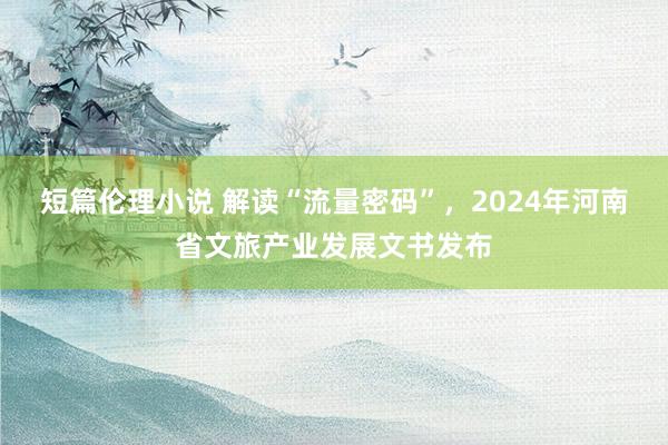 短篇伦理小说 解读“流量密码”，2024年河南省文旅产业发展文书发布