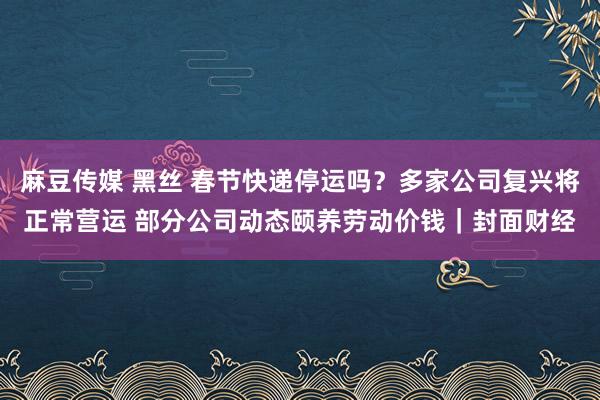 麻豆传媒 黑丝 春节快递停运吗？多家公司复兴将正常营运 部分公司动态颐养劳动价钱｜封面财经