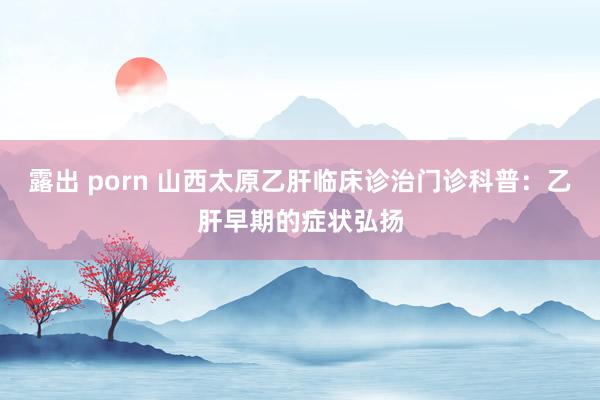 露出 porn 山西太原乙肝临床诊治门诊科普：乙肝早期的症状弘扬