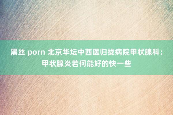 黑丝 porn 北京华坛中西医归拢病院甲状腺科：甲状腺炎若何能好的快一些