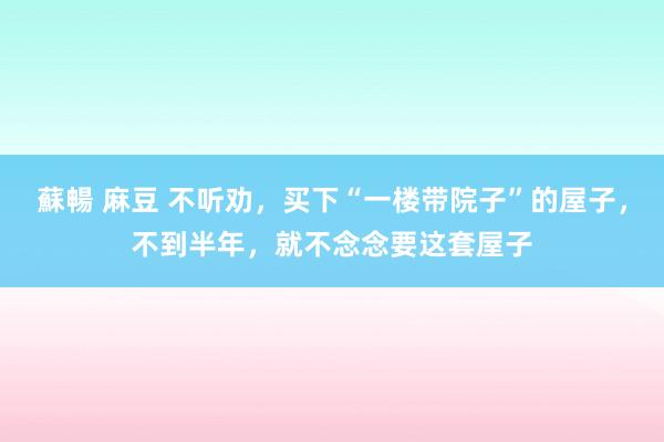 蘇暢 麻豆 不听劝，买下“一楼带院子”的屋子，不到半年，就不念念要这套屋子