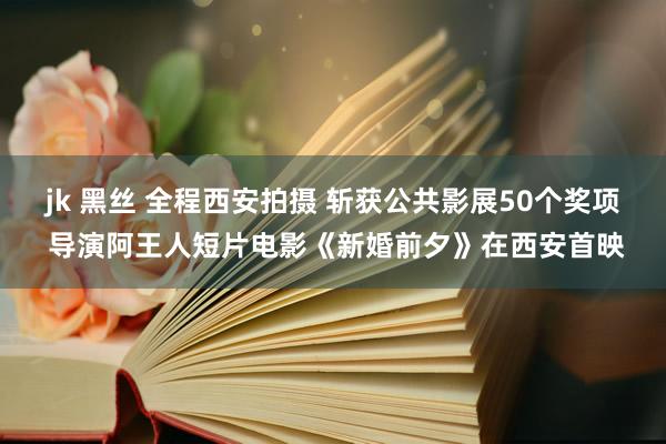 jk 黑丝 全程西安拍摄 斩获公共影展50个奖项 导演阿王人短片电影《新婚前夕》在西安首映