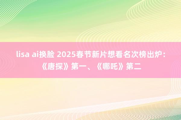 lisa ai换脸 2025春节新片想看名次榜出炉：《唐探》第一、《哪吒》第二