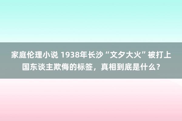 家庭伦理小说 1938年长沙“文夕大火”被打上国东谈主欺侮的标签，真相到底是什么？