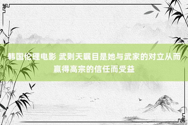 韩国伦理电影 武则天瞩目是她与武家的对立从而赢得高宗的信任而受益