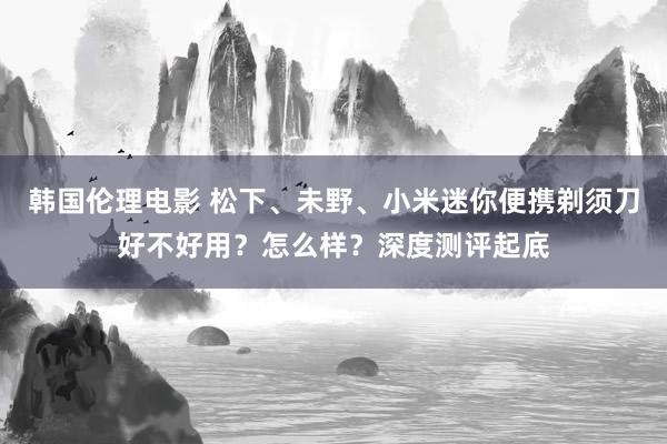 韩国伦理电影 松下、未野、小米迷你便携剃须刀好不好用？怎么样？深度测评起底