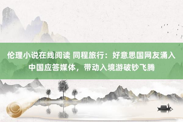 伦理小说在线阅读 同程旅行：好意思国网友涌入中国应答媒体，带动入境游破钞飞腾