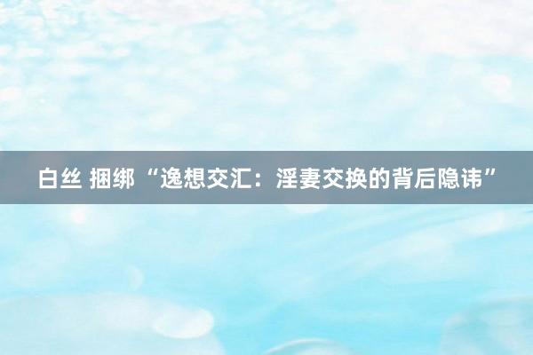 白丝 捆绑 “逸想交汇：淫妻交换的背后隐讳”
